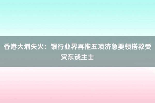 香港大埔失火:银行业界再推五项济急要领搭救受灾东谈主士